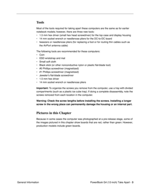 Page 5 
PowerBook G4 (12-inch) Take Apart -   
3  
 General Information 
Tools
 
Most of the tools required for taking apart these computers are the same as for earlier 
notebook models; however, there are three new tools:
• 1.5 mm hex driver (small hex head screwdriver) for the top case and display housing
• 14 mm socket wrench or needlenose pliers for the DC-to-DC board
• tweezers or needlenose pliers (for replacing a foot or for routing thin cables such as 
the AirPort antenna cable)
The following tools are...