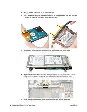 Page 4240 - PowerBook G4 (12-inch) Take Apart
 Hard Drive 5. Peel up the ﬂex cable from its double-sided tape. 
6. Use a black stick to pry the ﬂex cable connector up slightly on each side, and then pull 
it straight off the drive. Be careful not to bend any pins.
7. Remove the two screws and grommets from the opposite side of the drive.
8.Replacement Note: When installing the replacement drive, make sure the center 
ﬂange of the hard drive bracket ﬁts over the small post on the computer frame.
9. Install the...