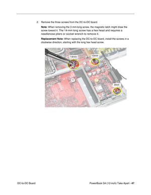Page 49PowerBook G4 (12-inch) Take Apart - 47
 DC-to-DC Board2. Remove the three screws from the DC-to-DC board.
Note:
 When removing the 3 mm-long screw, the magnetic latch might draw the 
screw toward it.
 The 14-mm long screw has a hex head and requires a 
needlenose pliers or socket wrench to remove it.
Replacement Note: When replacing the DC-to-DC board, install the screws in a 
clockwise direction, starting with the long hex head screw. 