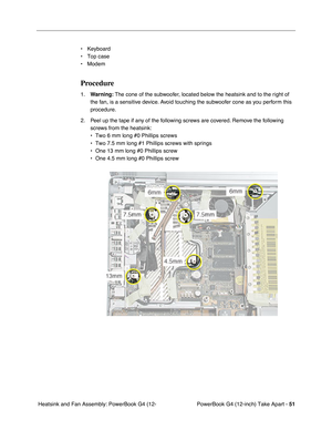 Page 53PowerBook G4 (12-inch) Take Apart - 51
 Heatsink and Fan Assembly: PowerBook G4 (12-• Keyboard
• Top case
• Modem
Procedure
1.Warning: The cone of the subwoofer, located below the heatsink and to the right of 
the fan, is a sensitive device. Avoid touching the subwoofer cone as you perform this 
procedure.
2. Peel up the tape if any of the following screws are covered. Remove the following 
screws from the heatsink:
• Two 6 mm long #0 Phillips screws
• Two 7.5 mm long #1 Phillips screws with springs
•...