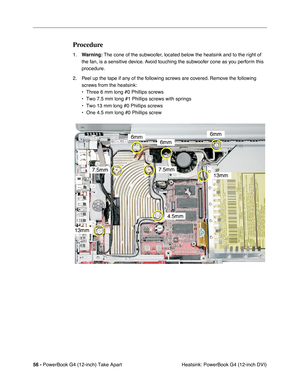 Page 5856 - PowerBook G4 (12-inch) Take Apart
 Heatsink: PowerBook G4 (12-inch DVI)
Procedure
1.Warning: The cone of the subwoofer, located below the heatsink and to the right of 
the fan, is a sensitive device. Avoid touching the subwoofer cone as you perform this 
procedure.
2. Peel up the tape if any of the following screws are covered. Remove the following 
screws from the heatsink:
• Three 6 mm long #0 Phillips screws
• Two 7.5 mm long #1 Phillips screws with springs
• Two 13 mm long #0 Phillips screws
•...