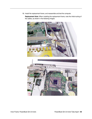 Page 71PowerBook G4 (12-inch) Take Apart - 69
 Inner Frame: PowerBook G4 (12-inch)18. Install the replacement frame, and reassemble and test the computer.
Replacement Note:
 When installing the replacement frame, note the initial routing of 
the cables, as shown in the following images: 