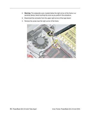 Page 7472 - PowerBook G4 (12-inch) Take Apart
 Inner Frame: PowerBook G4 (12-inch DVI) 2.Warning: The subwoofer cone, located below the right corner of the frame, is a 
sensitive device. Avoid touching the cone as you perform this procedure.
3. Disconnect the connector from the upper right corner of the logic board.
4. Remove the screw near the right corner of the frame.    