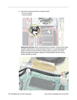 Page 7674 - PowerBook G4 (12-inch) Take Apart
 Inner Frame: PowerBook G4 (12-inch DVI) 6. Near the fan, disconnect the two connectors shown
• four-pin connector
• two-pin connector
Replacement Warning:
 When reassembling the computer, notice the two black 
insulated cables that run along the bottom of the fan. To avoid damaging the 
cables, make sure that the thinner twisted cable is routed on top of the 
thicker fan cable and that both cables are routed between the fan and the 
modem standoff, as shown. 