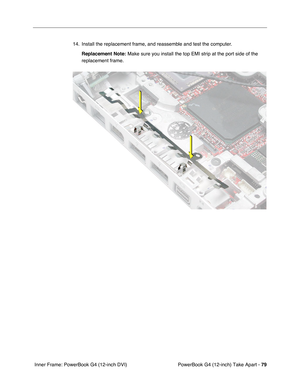 Page 81PowerBook G4 (12-inch) Take Apart - 79
 Inner Frame: PowerBook G4 (12-inch DVI)14. Install the replacement frame, and reassemble and test the computer.
Replacement Note:
 Make sure you install the top EMI strip at the port side of the 
replacement frame. 