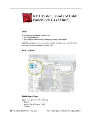 Page 8280 - PowerBook G4 (12-inch) Take Apart
 RJ11 Modem Board and Cable: PowerBook G4 (12-
RJ11 Modem Board and Cable: 
PowerBook G4 (12-inch)
Tools
This procedure requires the following tools:
• #0 Phillips screwdriver 
• Black stick (or other nonconductive nylon or plastic flat-blade tool) 
Note: To organize the screws you remove from the computer, use a tray with divided 
compartments (such as a plastic ice cube tray).
Part Location
Preliminary Steps
Before you begin, remove the following:
• Battery
•...