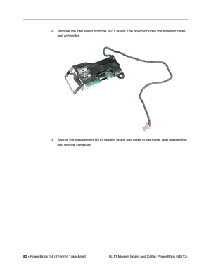 Page 8482 - PowerBook G4 (12-inch) Take Apart
 RJ11 Modem Board and Cable: PowerBook G4 (12- 2. Remove the EMI shield from the RJ11 board. The board includes the attached cable 
and connector.
3. Secure the replacement RJ11 modem board and cable to the frame, and reassemble 
and test the computer. 