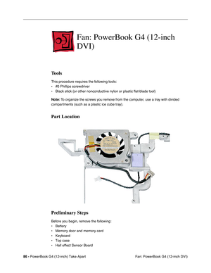 Page 8886 - PowerBook G4 (12-inch) Take Apart
 Fan: PowerBook G4 (12-inch DVI)
Fan: PowerBook G4 (12-inch 
DVI)
Tools
This procedure requires the following tools:
• #0 Phillips screwdriver 
• Black stick (or other nonconductive nylon or plastic flat-blade tool) 
Note: To organize the screws you remove from the computer, use a tray with divided 
compartments (such as a plastic ice cube tray).
Part Location
Preliminary Steps
Before you begin, remove the following:
• Battery
• Memory door and memory card
•...