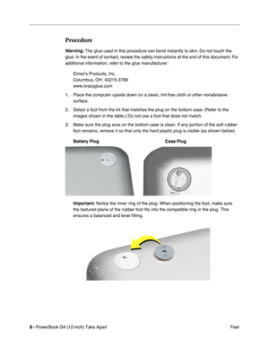 Page 10 
8 -  
PowerBook G4 (12-inch) Take Apart
 Feet  Procedure  Warning:
   The glue used in this procedure can bond instantly to skin. Do not touch the 
glue. In the event of contact, review the safety instructions at the end of this document. For 
additional information, refer to the glue manufacturer:
Elmers Products, Inc.
Columbus, OH. 43215-3799
www.krazyglue.com
1. Place the computer upside down on a clean, lint-free cloth or other nonabrasive 
surface.
2. Select a foot from the kit that matches the...