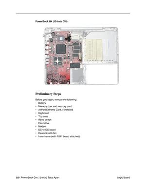 Page 9492 - PowerBook G4 (12-inch) Take Apart
 Logic Board PowerBook G4 (12-inch DVI)
Preliminary Steps
Before you begin, remove the following:
• Battery
• Memory door and memory card
• AirPort Extreme Card, if installed
• Keyboard
• Top case
• Reed switch
• Hard drive
• Modem
• DC-to-DC board
• Heatsink with fan
• Inner frame (with RJ11 board attached) 