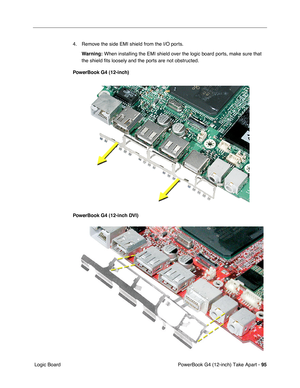 Page 97PowerBook G4 (12-inch) Take Apart - 95
 Logic Board4. Remove the side EMI shield from the I/O ports.
Warning:
 When installing the EMI shield over the logic board ports, make sure that 
the shield fits loosely and the ports are not obstructed.
PowerBook G4 (12-inch)
PowerBook G4 (12-inch DVI) 