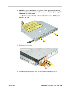 Page 107PowerBook G4 (12-inch) Take Apart - 105
 Optical Drive8.Important: For the PowerBook G4 (12-inch DVI) model, the optical drive bezel is 
included with the replacement drive, so do not remove it. This step applies only to the 
PowerBook G4 (12-inch) model.
Use a black stick to press the tabs and remove the slot load bezel. Pull the bezel 
straight off the drive.
9. Disconnect the ﬂex cable.
10. Install the replacement optical drive, and reassemble and test the computer. 