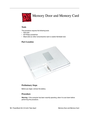 Page 12 
10 -  
PowerBook G4 (12-inch) Take Apart
 Memory Door and Memory Card  Memory Door and Memory Card  Tools  This procedure requires the following tools:
• Soft cloth
• #0 Phillips screwdriver 
• Black stick (or other nonconductive nylon or plastic flat-blade tool)   Part Location
Preliminary Steps 
Before you begin, remove the battery. 
Procedure 
Warning: 
  If the computer has been recently operating, allow it to cool down before 
performing this procedure. 