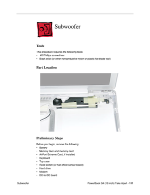 Page 113PowerBook G4 (12-inch) Take Apart - 111
 Subwoofer
Subwoofer
Tools
This procedure requires the following tools:
•  #0 Phillips screwdriver
• Black stick (or other nonconductive nylon or plastic flat-blade tool)
Part Location
Preliminary Steps
Before you begin, remove the following:
• Battery
• Memory door and memory card
• AirPort Extreme Card, if installed
• Keyboard
• Top case
• Reed switch (or hall effect sensor board)
• Hard drive
• Modem
• DC-to-DC board 