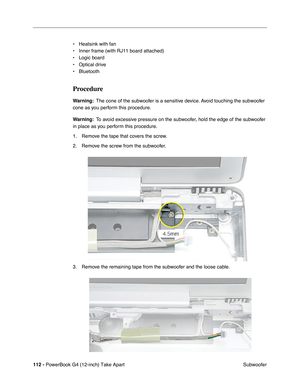 Page 114112 - PowerBook G4 (12-inch) Take Apart
 Subwoofer • Heatsink with fan
• Inner frame (with RJ11 board attached)
• Logic board
• Optical drive
• Bluetooth
Procedure
Warning:  The cone of the subwoofer is a sensitive device. Avoid touching the subwoofer 
cone as you perform this procedure.
Warning:  To avoid excessive pressure on the subwoofer, hold the edge of the subwoofer 
in place as you perform this procedure.
1. Remove the tape that covers the screw.
2. Remove the screw from the subwoofer.
3. Remove...