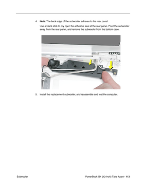 Page 115PowerBook G4 (12-inch) Take Apart - 113
 Subwoofer4.Note: The back edge of the subwoofer adheres to the rear panel. 
Use a black stick to pry open the adhesive seal at the rear panel. Pivot the subwoofer 
away from the rear panel, and remove the subwoofer from the bottom case. 
5. Install the replacement subwoofer, and reassemble and test the computer. 