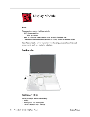 Page 116114 - PowerBook G4 (12-inch) Take Apart
 Display Module
Display Module
Tools
This procedure requires the following tools:
•  #0 Phillips screwdriver
• #1 Phillips screwdriver
• Black stick (or other nonconductive nylon or plastic flat-blade tool)
• Tweezers or needlenose pliers (optional; for routing the AirPort antenna cable)
Note:  To organize the screws you remove from the computer, use a tray with divided 
compartments (such as a plastic ice cube tray).
Part Location
Preliminary Steps
Before you...