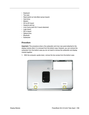 Page 117PowerBook G4 (12-inch) Take Apart - 115
 Display Module• Keyboard
• Top case
• Reed switch (or hall effect sensor board)
• Hard drive
• Modem
• DC-to-DC board
• Heatsink with fan
• Inner frame (with RJ11 board attached)
• Logic board
• DC-in board
• Optical drive
• Bluetooth
• Subwoofer
Procedure
Important: This procedure show s the subwoofer and inner rear panel attached to the 
display module when it is removed from the bottom case. However, you can remove the 
subwoofer from the bottom case you do not...