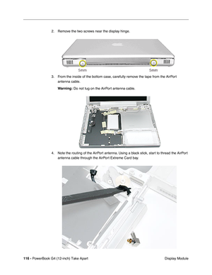 Page 118116 - PowerBook G4 (12-inch) Take Apart
 Display Module 2. Remove the two screws near the display hinge.
3. From the inside of the bottom case, carefully remove the tape from the AirPort 
antenna cable.
Warning:
 Do not tug on the AirPort antenna cable.
4. Note the routing of the AirPort antenna. Using a black stick, start to thread the AirPort 
antenna cable through the AirPort Extreme Card bay. 