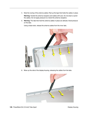 Page 130128 - PowerBook G4 (12-inch) Take Apart
 Display Housing 4. Note the routing of the antenna cables. Peel up the tape that holds the cables in place.
Warning:
 Handle the antenna receptors and cables with care. Do not strain or pinch 
the cables. Do not apply pressure to or bend the antenna receptors.
5.Warning: The tabs that hold the antenna cables in place are delicate. Avoid pressure 
on the tabs.
Using a black stick, release the antenna cables from the inner tabs.
6. Move up the side of the display...