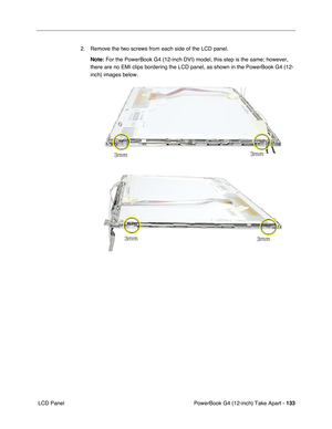 Page 135PowerBook G4 (12-inch) Take Apart - 133
 LCD Panel2. Remove the two screws from each side of the LCD panel.
Note:
 For the PowerBook G4 (12-inch DVI) model, this step is the same; however, 
there are no EMI clips bordering the LCD panel, as shown in the PowerBook G4 (12-
inch) images below. 