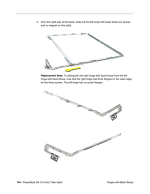 Page 146144 - PowerBook G4 (12-inch) Take Apart
 Hinges with Bezel Brace 4. From the right side of the bezel, slide out the left hinge with bezel brace (no screws 
and no magnet on this side).
Replacement Note:
 To distinguish the right hinge with bezel brace from the left 
hinge with bezel brace, note that the right hinge has three flanges on the outer edge 
for the three screws. The left hinge has no screw flanges. 