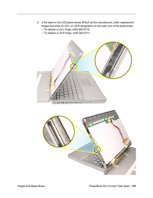 Page 149PowerBook G4 (12-inch) Take Apart - 147
 Hinges with Bezel Brace3. If the label on the LCD panel shows IDTech as the manufacturer, order replacement 
hinges that show an LG-L or LG-R designation on the outer arm of the bezel brace. 
• To replace a LG-L hinge, order 922-5712.
• To replace a LG-R hinge, order 922-5711 