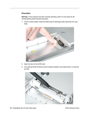 Page 16 
14 -  
PowerBook G4 (12-inch) Take Apart
 AirPort Extreme Card  Procedure  Warning:
    If the computer has been recently operating, allow it to cool down for 30 
minutes before performing this procedure.
1. Touch a metal surface inside the battery bay to discharge static electricity from your 
body.
2. Open the door to the AirPort slot.
3. If an optional AirPort Extreme Card is already installed, use a black stick to un-loop the 
pull tab. 