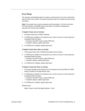 Page 155
 

PowerBook G4 (12-inch) Troubleshooting - 
 
3
 
 Symptom Charts
 
Error Beeps
 
The computer automatically performs a power-on self test when it is turned on after being 
fully shut down (not a restart). This section describes what to do if beeps are heard during 
the startup.
 
Note:
 
 The computer has a memory expansion slot that accepts a 1.25-inch (or shorter) 
PC-2100 compliant, SO-DIMM memory card. Refer to the Memory Replacement 
instructions for removal and installation.
 
Computer beeps...