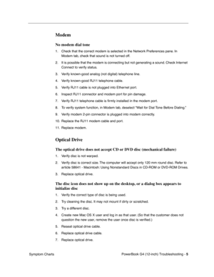 Page 157
 

PowerBook G4 (12-inch) Troubleshooting - 
 
5
 
 Symptom Charts
 
Modem
 
No modem dial tone
 
1. Check that the correct modem is selected in the Network Preferences pane. In Modem tab, check that sound is not turned off.
2. It is possible that the modem is connecting but not generating a sound. Check Internet  Connect to verify status.
3. Verify known-good analog (not digital) telephone line.
4. Verify known-good RJ11 telephone cable.
5. Verify RJ11 cable is not plugged into Ethernet port.
6....