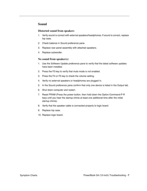 Page 159
 

PowerBook G4 (12-inch) Troubleshooting - 
 
7
 
 Symptom Charts
 
Sound
 
Distorted sound from speakers
 
1. Verify sound is correct with external speakers/headphones. If sound is correct, replace top case.
2. Check balance in Sound preference pane.
3. Replace rear panel assembly with attached speakers. 
4. Replace subwoofer. 
 
No sound from speaker(s)
 
1. Use the Software Update preference pane to verify that the latest software updates  have been installed.
2. Press the F3 key to verify that mute...