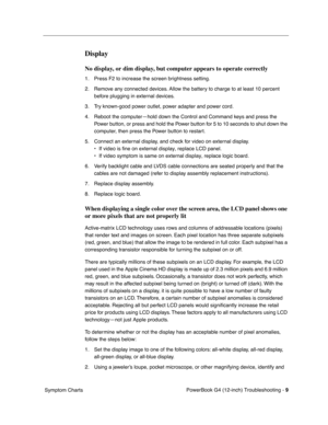 Page 161
 

PowerBook G4 (12-inch) Troubleshooting - 
 
9
 
 Symptom Charts
 
Display
 
No display, or dim display, but computer appears to operate correctly
 
1. Press F2 to increase the screen brightness setting.
2. Remove any connected devices. Allow the battery to charge to at least 10 percent before plugging in external devices.
3. Try known-good power outlet, power adapter and power cord.
4. Reboot the computer—hold down the Control and Command keys and press the  Power button, or press and hold the Power...