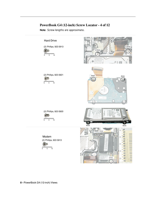 Page 176
 
8 -   
PowerBook G4 (12-inch) Views 
PowerBook G4 (12-inch) Screw Locator - 4 of 12
 
Note: 
 
 
 Screw lengths are approximate.
 
 
4.5mm 4.5mm
4mm4mm
4mm4mm
5
10
0
5 10
0
5 10
0
Hard Drive
(2) Phillips, 922-5913
(2) Phillips, 922-5921
(2) Phillips, 922-5920
Modem
(2) Phillips, 922-5913
5 10
0 