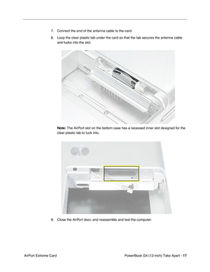 Page 19 
PowerBook G4 (12-inch) Take Apart -  
17  
 AirPort Extreme Card7. Connect the end of the antenna cable to the card.
8. Loop the clear plastic tab under the card so that the tab secures the antenna cable 
and tucks into the slot. 
  Note:     The AirPort slot on the bottom case has a recessed inner slot designed for the 
clear plastic tab to tuck into.
9. Close the AirPort door, and reassemble and test the computer. 