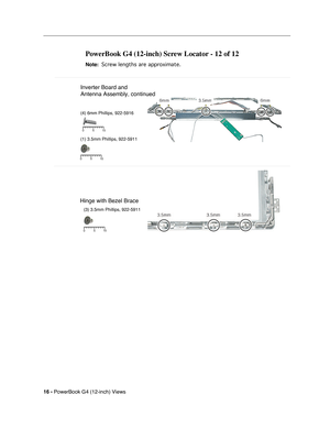 Page 184
 
16 -   
PowerBook G4 (12-inch) Views 
PowerBook G4 (12-inch) Screw Locator - 12 of 12 
 
Note: 
 
 
 Screw lengths are approximate.
 
 
(3) 3.5mm Phillips, 922-5911
5 10
0
5 10
0
5 10
0
Inverter Board and
Antenna Assembly, continued
(4) 6mm Phillips, 922-5916
(1) 3.5mm Phillips, 922-5911
Hinge with Bezel Brace 