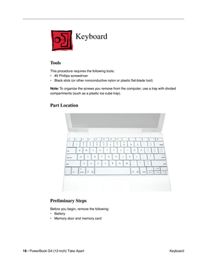 Page 20 
18 -  
PowerBook G4 (12-inch) Take Apart
 Keyboard  Keyboard  Tools  This procedure requires the following tools:
• #0 Phillips screwdriver 
• Black stick (or other nonconductive nylon or plastic flat-blade tool) 
  Note:
   To organize the screws you remove from the computer, use a tray with divided 
compartments (such as a plastic ice cube tray).  Part Location
Preliminary Steps 
Before you begin, remove the following:
• Battery
• Memory door and memory card 