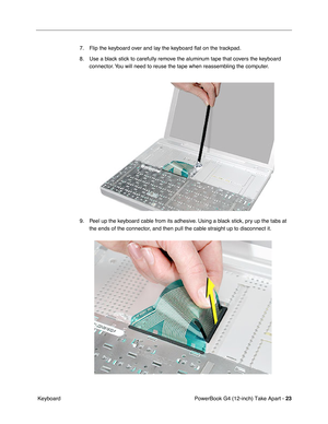 Page 25PowerBook G4 (12-inch) Take Apart - 23
 Keyboard7. Flip the keyboard over and lay the keyboard ﬂat on the trackpad.
8. Use a black stick to carefully remove the aluminum tape that covers the keyboard 
connector. You will need to reuse the tape when reassembling the computer.
9. Peel up the keyboard cable from its adhesive. Using a black stick, pry up the tabs at 
the ends of the connector, and then pull the cable straight up to disconnect it. 