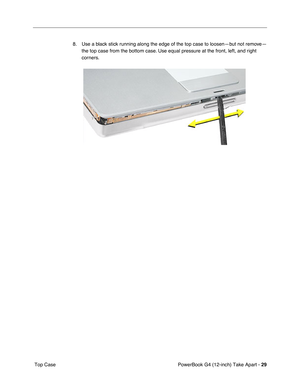 Page 31PowerBook G4 (12-inch) Take Apart - 29
 Top Case8. Use a black stick running along the edge of the top case to loosen—but not remove—
the top case from the bottom case. Use equal pressure at the front, left, and right 
corners. 