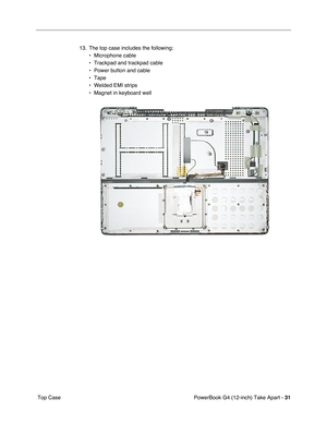 Page 33PowerBook G4 (12-inch) Take Apart - 31
 Top Case13. The top case includes the following:
• Microphone cable
• Trackpad and trackpad cable
• Power button and cable
• Tape
• Welded EMI strips
• Magnet in keyboard well 