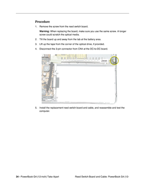 Page 3634 - PowerBook G4 (12-inch) Take Apart
 Reed Switch Board and Cable: PowerBook G4 (12-
Procedure
1. Remove the screw from the reed switch board. 
Warning:
 When replacing the board, make sure you use the same screw. A longer 
screw could scratch the optical media.
2. Tilt the board up and away from the tab at the battery area.
3. Lift up the tape from the corner of the optical drive, if provided.
4. Disconnect the 3-pin connector from CN4 at the DC-to-DC board. 
5. Install the replacement reed switch...