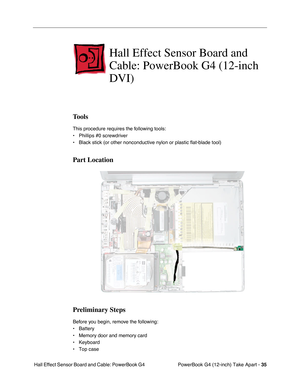Page 37PowerBook G4 (12-inch) Take Apart - 35
 Hall Effect Sensor Board and Cable: PowerBook G4 
Hall Effect Sensor Board and 
Cable: PowerBook G4 (12-inch 
DVI)
Tools
This procedure requires the following tools:
• Phillips #0 screwdriver
• Black stick (or other nonconductive nylon or plastic flat-blade tool)
Part Location
Preliminary Steps
Before you begin, remove the following:
• Battery
• Memory door and memory card 
• Keyboard
• Top case 