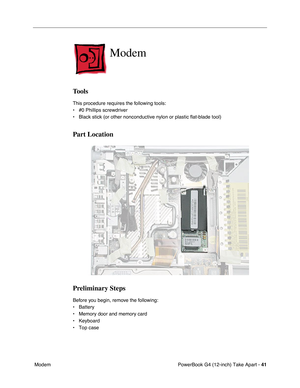 Page 43PowerBook G4 (12-inch) Take Apart - 41
 Modem
Modem
Tools
This procedure requires the following tools:
• #0 Phillips screwdriver 
• Black stick (or other nonconductive nylon or plastic flat-blade tool) 
Part Location
Preliminary Steps
Before you begin, remove the following:
• Battery
• Memory door and memory card
• Keyboard
• Top case 