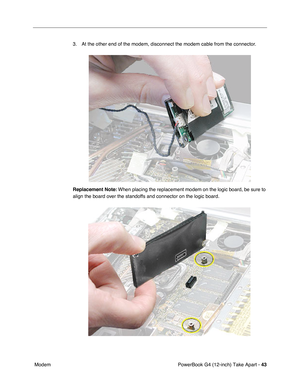 Page 45PowerBook G4 (12-inch) Take Apart - 43
 Modem3. At the other end of the modem, disconnect the modem cable from the connector.
Replacement Note: When placing the replacement modem on the logic board, be sure to 
align the board over the standoffs and connector on the logic board. 