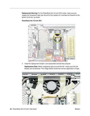 Page 4644 - PowerBook G4 (12-inch) Take Apart
 Modem Replacement Warning: For the PowerBook G4 (12-inch DVI) model, make sure you 
reapply the transparent tape over the end of the modem so it overlaps the heatsink at the 
bottom of the fan, as shown.
PowerBook G4 (12-inch DVI)
4. Install the replacement modem, and reassemble and test the computer.
Replacement Note:
 When reapplying tape around the fan, make sure the fan 
blades are not blocked. The image below shows the correct application of tape. 