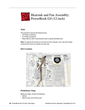 Page 5250 - PowerBook G4 (12-inch) Take Apart
 Heatsink and Fan Assembly: PowerBook G4 (12-
Heatsink and Fan Assembly: 
PowerBook G4 (12-inch)
Tools
This procedure requires the following tools:
• #0 Phillips screwdriver 
• #1 Phillips screwdriver
• Black stick (or other nonconductive nylon or plastic flat-blade tool) 
Note: To organize the screws you remove from the computer, use a tray with divided 
compartments (such as a plastic ice cube tray).
Part Location
Preliminary Steps
Before you begin, remove the...