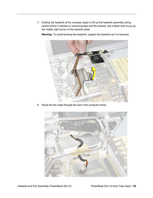 Page 55PowerBook G4 (12-inch) Take Apart - 53
 Heatsink and Fan Assembly: PowerBook G4 (12-7. Holding the heatsink at the crossbar, begin to lift up the heatsink assembly, being 
careful where it catches on remaining tape and the chassis. Use a black stick to pry up 
the middle right corner of the heatsink plate.
Warning:
 To avoid bending the heatsink, support the heatsink as it is removed. 
8. Route the fan cable through the slot in the computer frame. 