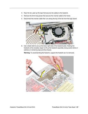 Page 59PowerBook G4 (12-inch) Take Apart - 57
 Heatsink: PowerBook G4 (12-inch DVI)3. Near the fan, peel up the tape that secures the cables to the heatsink.
4. Remove the 3mm-long screw that secures the inverter cable to the frame. 
5. Disconnect the inverter cable that runs along the top of the fan from the logic board.
6. Use a black stick to pry up the lower right side of the heatsink plate. Holding the 
heatsink at the crossbar, begin to lift up the heatsink assembly, being careful where it 
catches on...