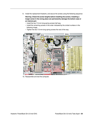 Page 61PowerBook G4 (12-inch) Take Apart - 59
 Heatsink: PowerBook G4 (12-inch DVI)9. Install the replacement heatsink, and secure the screws using the following sequence:
Warning:
 Check the screw lengths before installing the screws. Installing a 
longer screw in the wrong place can permanently damage the bottom case or 
an internal part.
 
• Install the two 7.5-mm long spring screws half way.
• Install the remaining screws in the order indicated by the circled numbers in the 
following image.
• Tighten the...