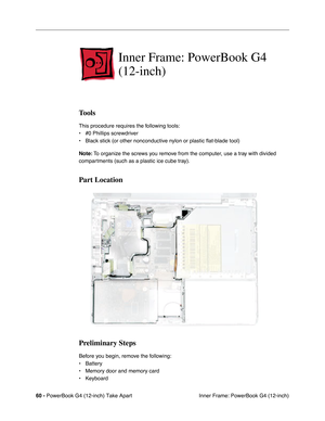 Page 6260 - PowerBook G4 (12-inch) Take Apart
 Inner Frame: PowerBook G4 (12-inch)
Inner Frame: PowerBook G4 
(12-inch)
Tools
This procedure requires the following tools:
• #0 Phillips screwdriver 
• Black stick (or other nonconductive nylon or plastic flat-blade tool) 
Note: To organize the screws you remove from the computer, use a tray with divided 
compartments (such as a plastic ice cube tray).
Part Location
Preliminary Steps
Before you begin, remove the following:
• Battery
• Memory door and memory card
•...