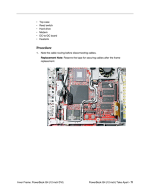 Page 73PowerBook G4 (12-inch) Take Apart - 71
 Inner Frame: PowerBook G4 (12-inch DVI)• Top case
• Reed switch
• Hard drive
• Modem
• DC-to-DC board
• Heatsink
Procedure
1. Note the cable routing before disconnecting cables. 
Replacement Note:
 Reserve the tape for securing cables after the frame 
replacement.  